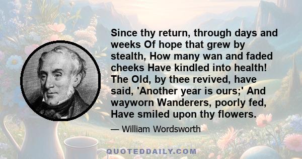 Since thy return, through days and weeks Of hope that grew by stealth, How many wan and faded cheeks Have kindled into health! The Old, by thee revived, have said, 'Another year is ours;' And wayworn Wanderers, poorly