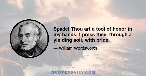 Spade! Thou art a tool of honor in my hands. I press thee, through a yielding soil, with pride.