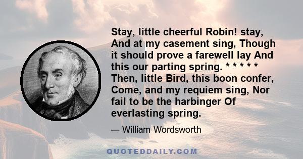 Stay, little cheerful Robin! stay, And at my casement sing, Though it should prove a farewell lay And this our parting spring. * * * * * Then, little Bird, this boon confer, Come, and my requiem sing, Nor fail to be the 