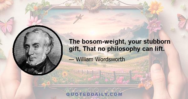 The bosom-weight, your stubborn gift, That no philosophy can lift.