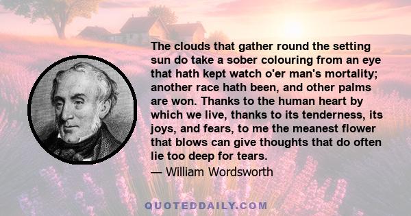 The clouds that gather round the setting sun do take a sober colouring from an eye that hath kept watch o'er man's mortality; another race hath been, and other palms are won. Thanks to the human heart by which we live,