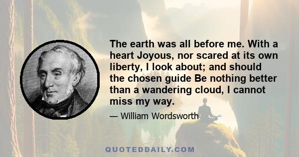 The earth was all before me. With a heart Joyous, nor scared at its own liberty, I look about; and should the chosen guide Be nothing better than a wandering cloud, I cannot miss my way.