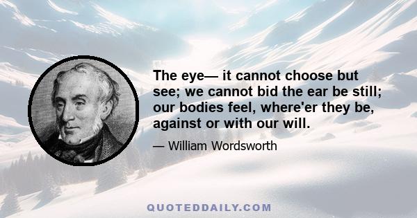 The eye— it cannot choose but see; we cannot bid the ear be still; our bodies feel, where'er they be, against or with our will.