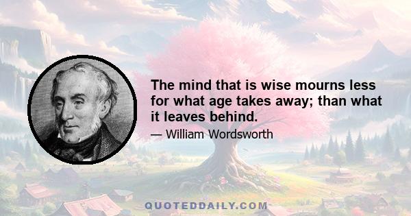 The mind that is wise mourns less for what age takes away; than what it leaves behind.