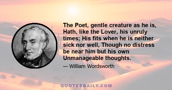 The Poet, gentle creature as he is, Hath, like the Lover, his unruly times; His fits when he is neither sick nor well, Though no distress be near him but his own Unmanageable thoughts.