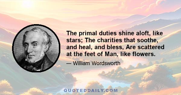 The primal duties shine aloft, like stars; The charities that soothe, and heal, and bless, Are scattered at the feet of Man, like flowers.