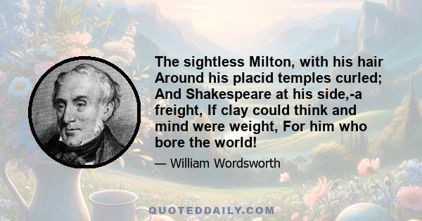 The sightless Milton, with his hair Around his placid temples curled; And Shakespeare at his side,-a freight, If clay could think and mind were weight, For him who bore the world!