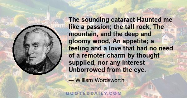 The sounding cataract Haunted me like a passion; the tall rock, The mountain, and the deep and gloomy wood, An appetite; a feeling and a love that had no need of a remoter charm by thought supplied, nor any interest