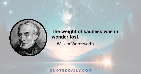 The weight of sadness was in wonder lost.