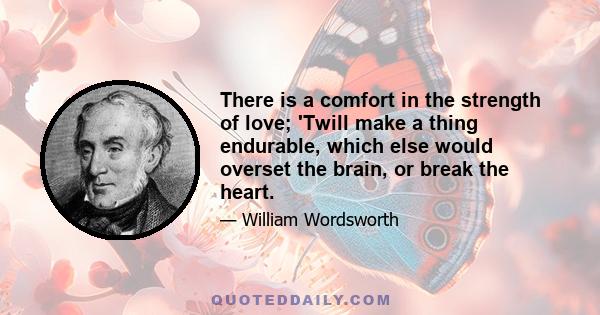 There is a comfort in the strength of love; 'Twill make a thing endurable, which else would overset the brain, or break the heart.