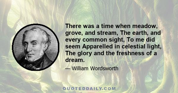 There was a time when meadow, grove, and stream, The earth, and every common sight, To me did seem Apparelled in celestial light, The glory and the freshness of a dream.