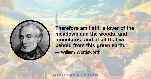 Therefore am I still a lover of the meadows and the woods, and mountains; and of all that we behold from this green earth.