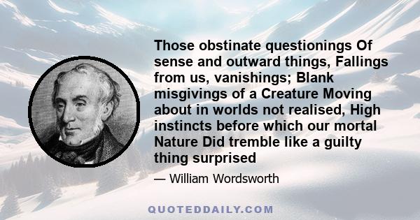 Those obstinate questionings Of sense and outward things, Fallings from us, vanishings; Blank misgivings of a Creature Moving about in worlds not realised, High instincts before which our mortal Nature Did tremble like