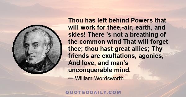 Thou has left behind Powers that will work for thee,-air, earth, and skies! There 's not a breathing of the common wind That will forget thee; thou hast great allies; Thy friends are exultations, agonies, And love, and