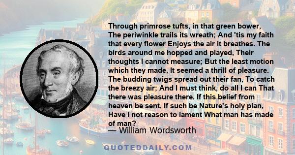 Through primrose tufts, in that green bower, The periwinkle trails its wreath; And 'tis my faith that every flower Enjoys the air it breathes. The birds around me hopped and played, Their thoughts I cannot measure; But