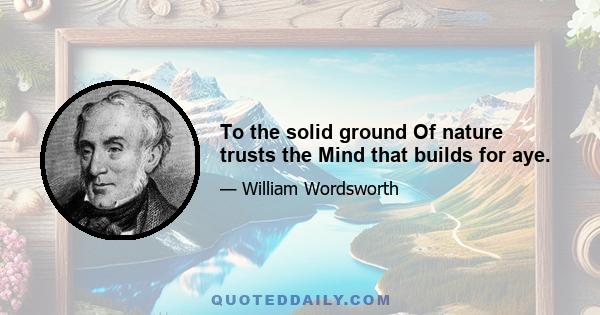 To the solid ground Of nature trusts the Mind that builds for aye.