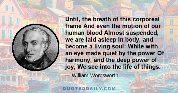 Until, the breath of this corporeal frame And even the motion of our human blood Almost suspended, we are laid asleep In body, and become a living soul: While with an eye made quiet by the power Of harmony, and the deep 