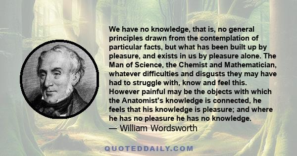 We have no knowledge, that is, no general principles drawn from the contemplation of particular facts, but what has been built up by pleasure, and exists in us by pleasure alone. The Man of Science, the Chemist and