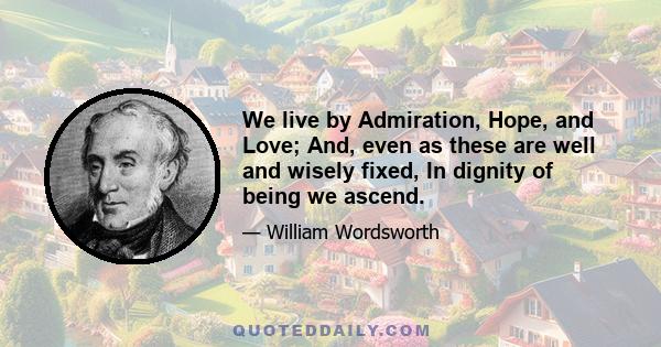 We live by Admiration, Hope, and Love; And, even as these are well and wisely fixed, In dignity of being we ascend.