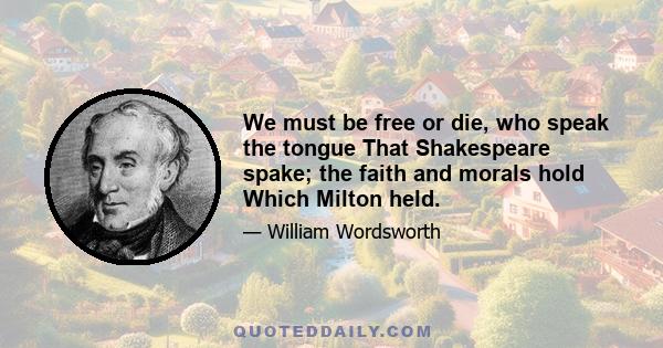 We must be free or die, who speak the tongue That Shakespeare spake; the faith and morals hold Which Milton held.