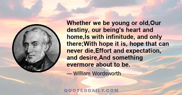 Whether we be young or old,Our destiny, our being's heart and home,Is with infinitude, and only there;With hope it is, hope that can never die,Effort and expectation, and desire,And something evermore about to be.