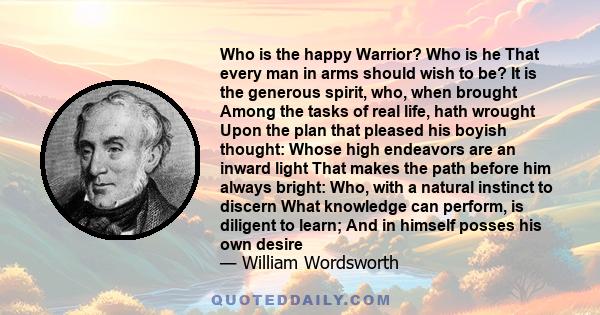 Who is the happy Warrior? Who is he That every man in arms should wish to be? It is the generous spirit, who, when brought Among the tasks of real life, hath wrought Upon the plan that pleased his boyish thought: Whose