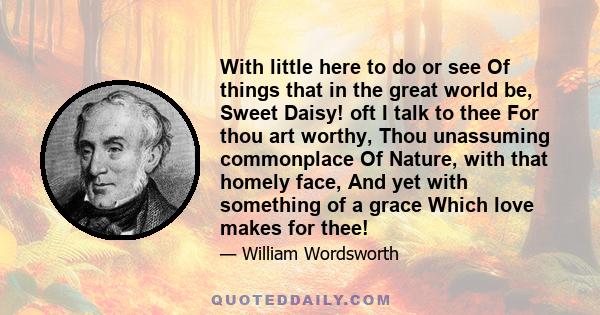 With little here to do or see Of things that in the great world be, Sweet Daisy! oft I talk to thee For thou art worthy, Thou unassuming commonplace Of Nature, with that homely face, And yet with something of a grace