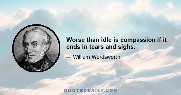 Worse than idle is compassion if it ends in tears and sighs.