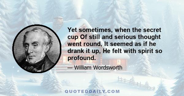 Yet sometimes, when the secret cup Of still and serious thought went round, It seemed as if he drank it up, He felt with spirit so profound.