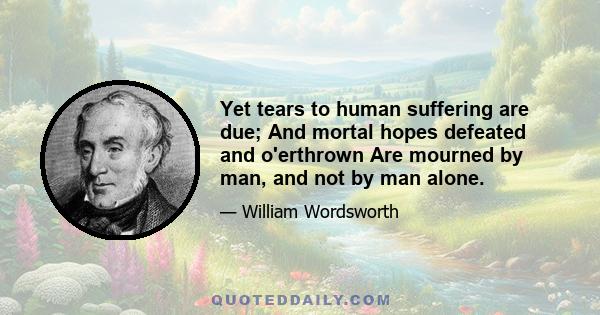 Yet tears to human suffering are due; And mortal hopes defeated and o'erthrown Are mourned by man, and not by man alone.