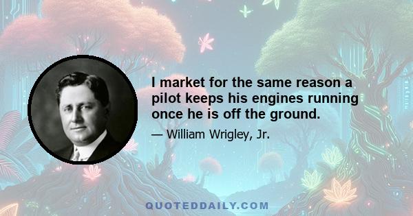 I market for the same reason a pilot keeps his engines running once he is off the ground.