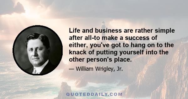 Life and business are rather simple after all-to make a success of either, you've got to hang on to the knack of putting yourself into the other person's place.