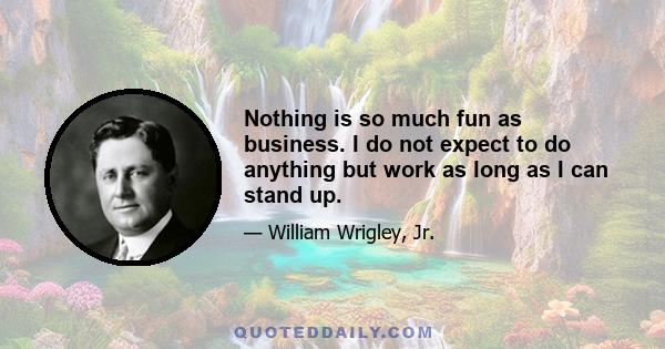 Nothing is so much fun as business. I do not expect to do anything but work as long as I can stand up.