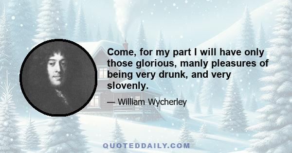 Come, for my part I will have only those glorious, manly pleasures of being very drunk, and very slovenly.