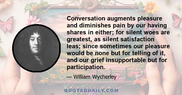 Conversation augments pleasure and diminishes pain by our having shares in either; for silent woes are greatest, as silent satisfaction leas; since sometimes our pleasure would be none but for telling of it, and our