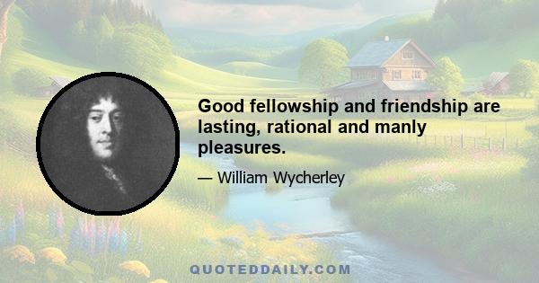 Good fellowship and friendship are lasting, rational and manly pleasures.