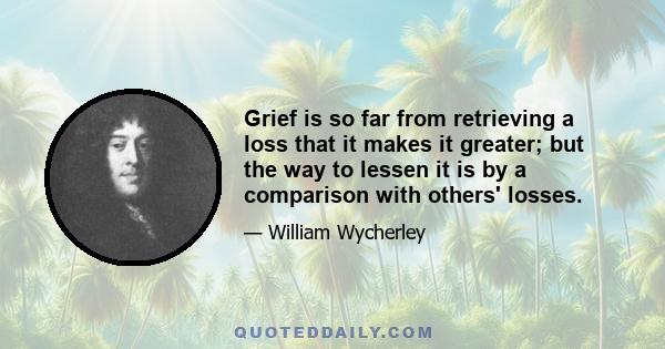 Grief is so far from retrieving a loss that it makes it greater; but the way to lessen it is by a comparison with others' losses.