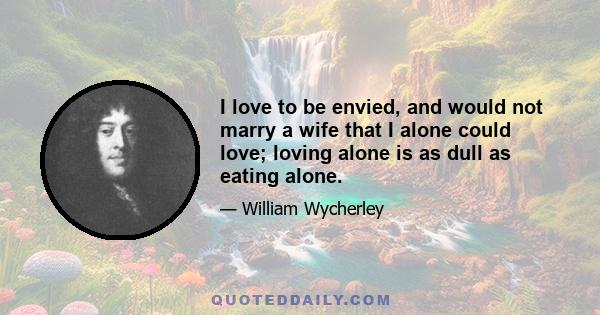 I love to be envied, and would not marry a wife that I alone could love; loving alone is as dull as eating alone.