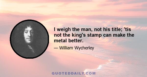 I weigh the man, not his title; 'tis not the king's stamp can make the metal better.