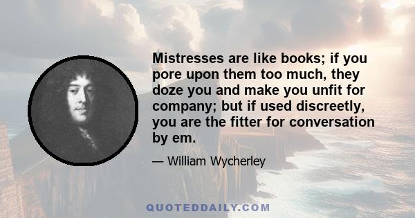 Mistresses are like books; if you pore upon them too much, they doze you and make you unfit for company; but if used discreetly, you are the fitter for conversation by em.