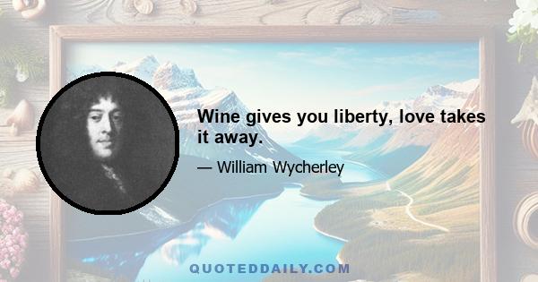 Wine gives you liberty, love takes it away.