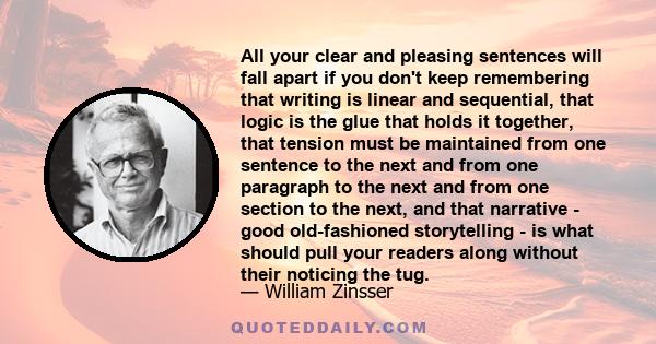 All your clear and pleasing sentences will fall apart if you don't keep remembering that writing is linear and sequential, that logic is the glue that holds it together, that tension must be maintained from one sentence 