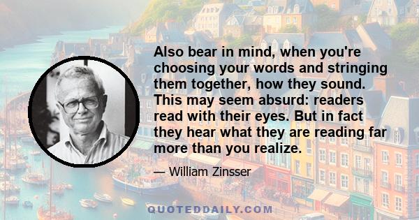 Also bear in mind, when you're choosing your words and stringing them together, how they sound. This may seem absurd: readers read with their eyes. But in fact they hear what they are reading far more than you realize.