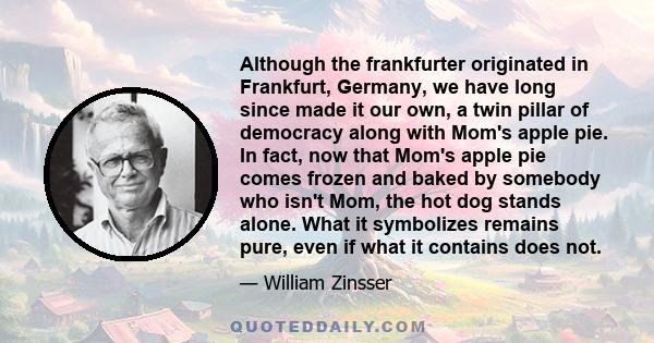 Although the frankfurter originated in Frankfurt, Germany, we have long since made it our own, a twin pillar of democracy along with Mom's apple pie. In fact, now that Mom's apple pie comes frozen and baked by somebody