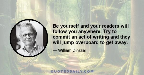 Be yourself and your readers will follow you anywhere. Try to commit an act of writing and they will jump overboard to get away.