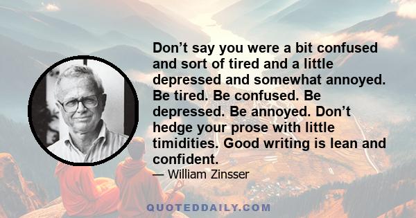 Don’t say you were a bit confused and sort of tired and a little depressed and somewhat annoyed. Be tired. Be confused. Be depressed. Be annoyed. Don’t hedge your prose with little timidities. Good writing is lean and