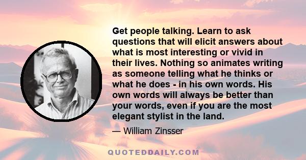 Get people talking. Learn to ask questions that will elicit answers about what is most interesting or vivid in their lives. Nothing so animates writing as someone telling what he thinks or what he does - in his own