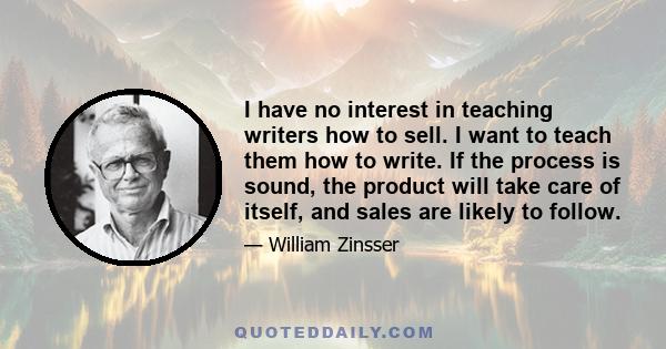 I have no interest in teaching writers how to sell. I want to teach them how to write. If the process is sound, the product will take care of itself, and sales are likely to follow.