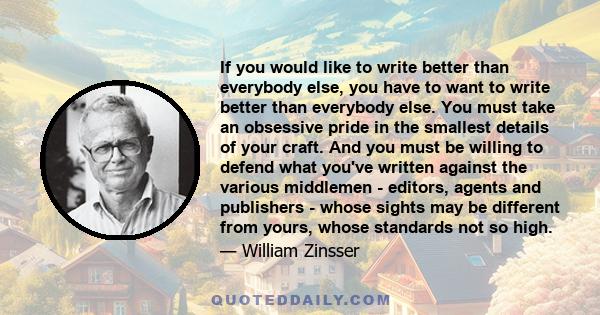 If you would like to write better than everybody else, you have to want to write better than everybody else. You must take an obsessive pride in the smallest details of your craft. And you must be willing to defend what 