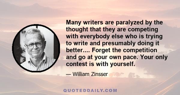 Many writers are paralyzed by the thought that they are competing with everybody else who is trying to write and presumably doing it better.... Forget the competition and go at your own pace. Your only contest is with